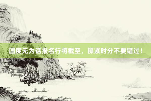 国度无为话报名行将截至，攥紧时分不要错过！