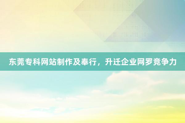 东莞专科网站制作及奉行，升迁企业网罗竞争力