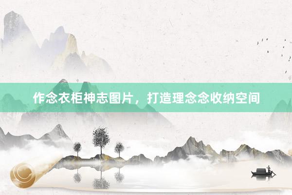 作念衣柜神志图片，打造理念念收纳空间